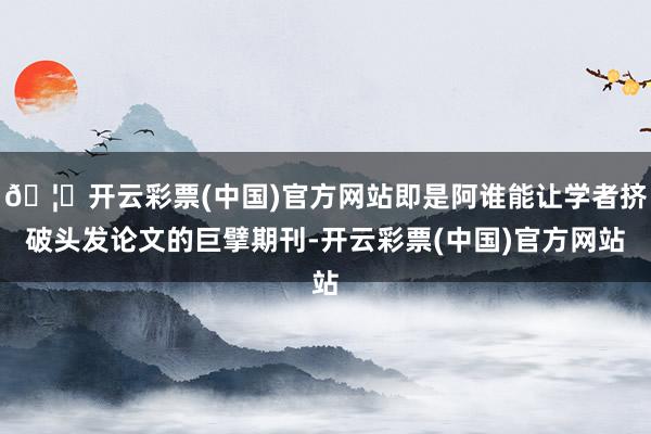 🦄开云彩票(中国)官方网站即是阿谁能让学者挤破头发论文的巨擘期刊-开云彩票(中国)官方网站