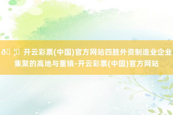 🦄开云彩票(中国)官方网站四肢外资制造业企业集聚的高地与重镇-开云彩票(中国)官方网站