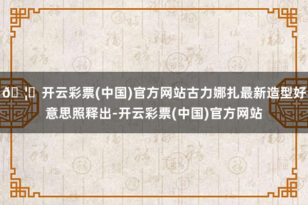 🦄开云彩票(中国)官方网站古力娜扎最新造型好意思照释出-开云彩票(中国)官方网站