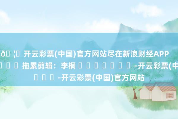 🦄开云彩票(中国)官方网站尽在新浪财经APP 拖累剪辑:李桐 -开云彩票(中国)官方网站