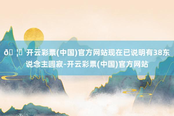 🦄开云彩票(中国)官方网站现在已说明有38东说念主圆寂-开云彩票(中国)官方网站