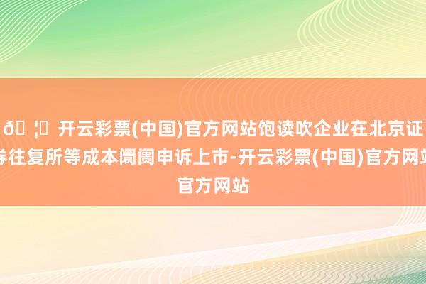 🦄开云彩票(中国)官方网站饱读吹企业在北京证券往复所等成本阛阓申诉上市-开云彩票(中国)官方网站