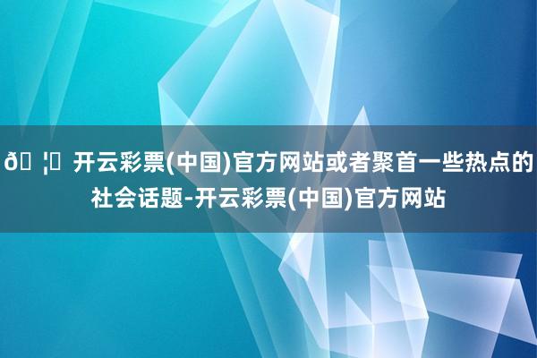 🦄开云彩票(中国)官方网站或者聚首一些热点的社会话题-开云彩票(中国)官方网站