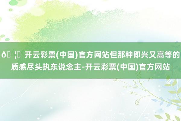 🦄开云彩票(中国)官方网站但那种即兴又高等的质感尽头执东说念主-开云彩票(中国)官方网站