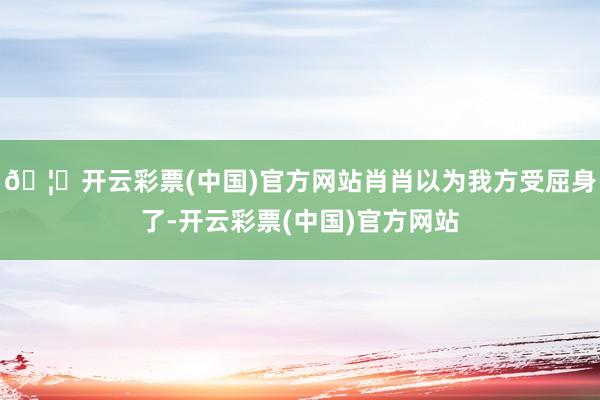 🦄开云彩票(中国)官方网站肖肖以为我方受屈身了-开云彩票(中国)官方网站