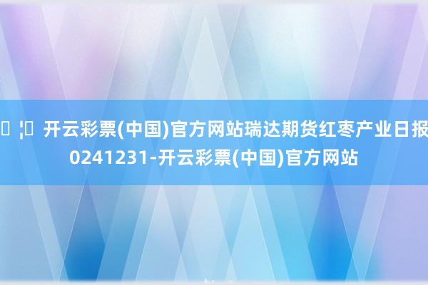 🦄开云彩票(中国)官方网站瑞达期货红枣产业日报20241231-开云彩票(中国)官方网站