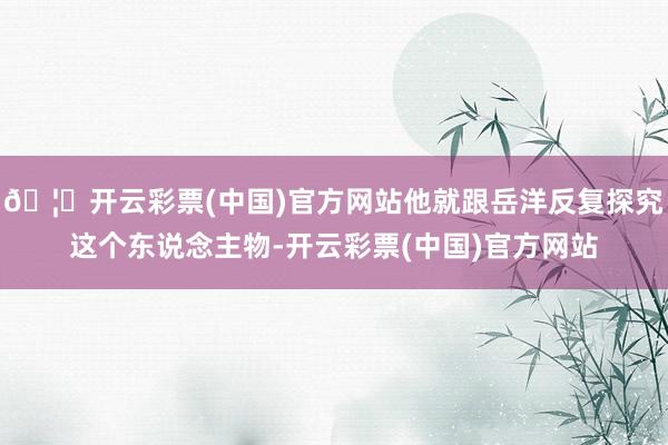 🦄开云彩票(中国)官方网站他就跟岳洋反复探究这个东说念主物-开云彩票(中国)官方网站