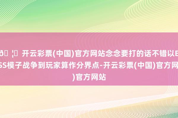 🦄开云彩票(中国)官方网站念念要打的话不错以BOSS模子战争到玩家算作分界点-开云彩票(中国)官方网站