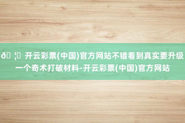 🦄开云彩票(中国)官方网站不错看到真实要升级一个奇术打破材料-开云彩票(中国)官方网站
