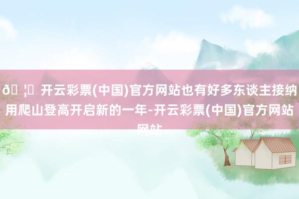 🦄开云彩票(中国)官方网站也有好多东谈主接纳用爬山登高开启新的一年-开云彩票(中国)官方网站