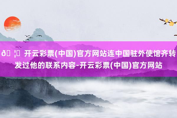 🦄开云彩票(中国)官方网站连中国驻外使馆齐转发过他的联系内容-开云彩票(中国)官方网站