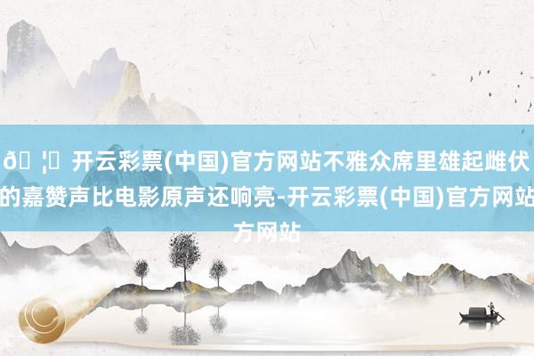 🦄开云彩票(中国)官方网站不雅众席里雄起雌伏的嘉赞声比电影原声还响亮-开云彩票(中国)官方网站