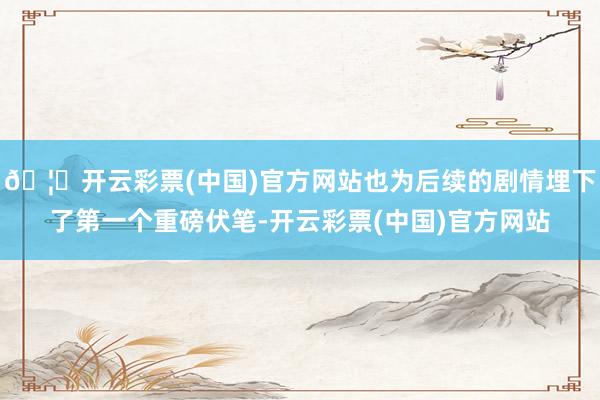 🦄开云彩票(中国)官方网站也为后续的剧情埋下了第一个重磅伏笔-开云彩票(中国)官方网站