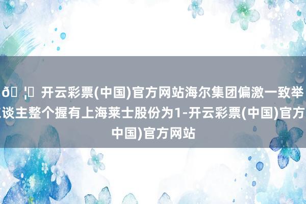 🦄开云彩票(中国)官方网站海尔集团偏激一致举止东谈主整个握有上海莱士股份为1-开云彩票(中国)官方网站