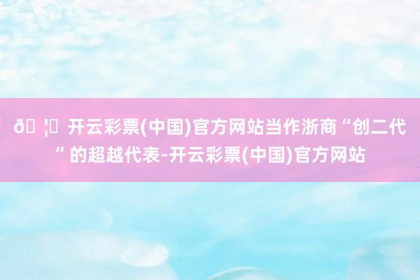 🦄开云彩票(中国)官方网站　　当作浙商“创二代”的超越代表-开云彩票(中国)官方网站