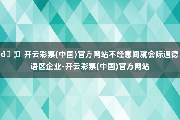 🦄开云彩票(中国)官方网站不经意间就会际遇德语区企业-开云彩票(中国)官方网站