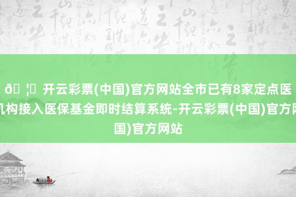 🦄开云彩票(中国)官方网站全市已有8家定点医疗机构接入医保基金即时结算系统-开云彩票(中国)官方网站