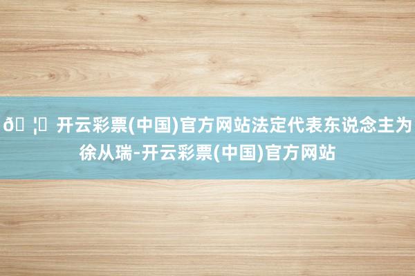 🦄开云彩票(中国)官方网站法定代表东说念主为徐从瑞-开云彩票(中国)官方网站