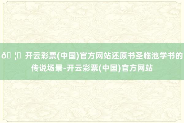 🦄开云彩票(中国)官方网站还原书圣临池学书的传说场景-开云彩票(中国)官方网站