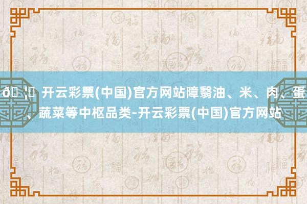 🦄开云彩票(中国)官方网站障翳油、米、肉、蛋、蔬菜等中枢品类-开云彩票(中国)官方网站