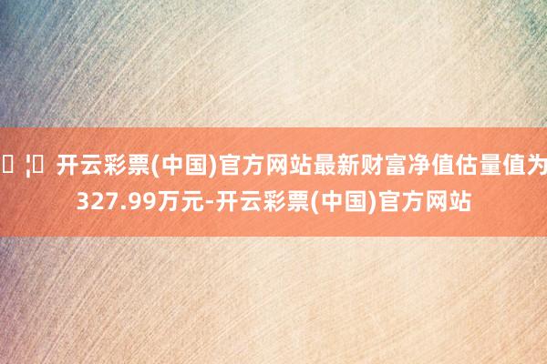 🦄开云彩票(中国)官方网站最新财富净值估量值为7327.99万元-开云彩票(中国)官方网站