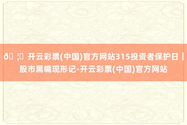 🦄开云彩票(中国)官方网站315投资者保护日｜股市黑嘴现形记-开云彩票(中国)官方网站