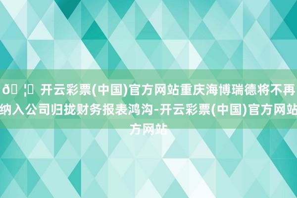 🦄开云彩票(中国)官方网站重庆海博瑞德将不再纳入公司归拢财务报表鸿沟-开云彩票(中国)官方网站