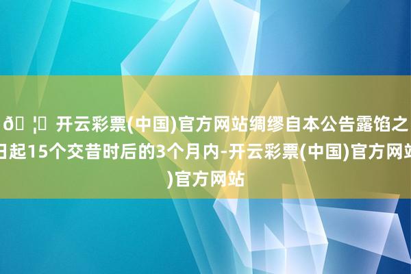 🦄开云彩票(中国)官方网站绸缪自本公告露馅之日起15个交昔时后的3个月内-开云彩票(中国)官方网站