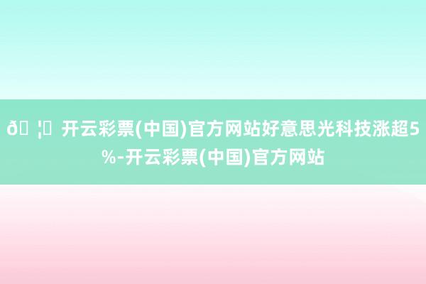 🦄开云彩票(中国)官方网站好意思光科技涨超5%-开云彩票(中国)官方网站