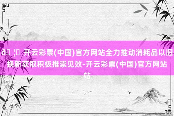 🦄开云彩票(中国)官方网站全力推动消耗品以旧换新获取积极推崇见效-开云彩票(中国)官方网站