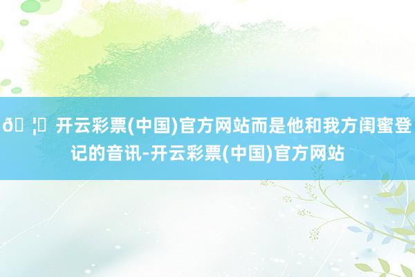 🦄开云彩票(中国)官方网站而是他和我方闺蜜登记的音讯-开云彩票(中国)官方网站