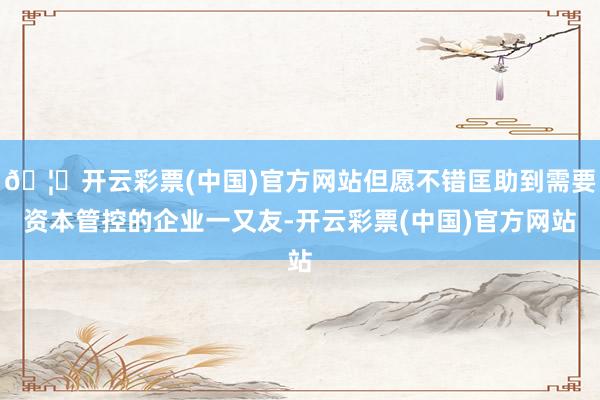🦄开云彩票(中国)官方网站但愿不错匡助到需要资本管控的企业一又友-开云彩票(中国)官方网站