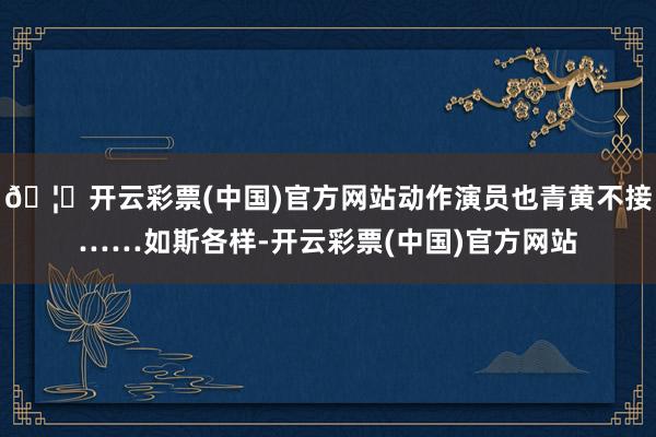 🦄开云彩票(中国)官方网站动作演员也青黄不接……如斯各样-开云彩票(中国)官方网站