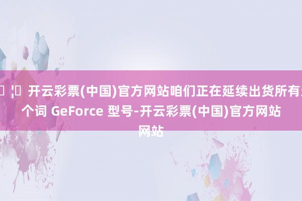 🦄开云彩票(中国)官方网站咱们正在延续出货所有这个词 GeForce 型号-开云彩票(中国)官方网站
