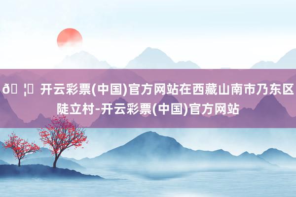 🦄开云彩票(中国)官方网站在西藏山南市乃东区陡立村-开云彩票(中国)官方网站
