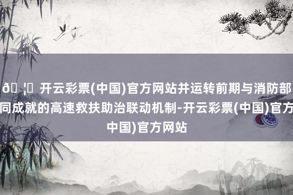 🦄开云彩票(中国)官方网站并运转前期与消防部门共同成就的高速救扶助治联动机制-开云彩票(中国)官方网站