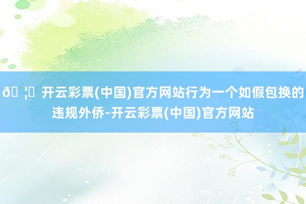 🦄开云彩票(中国)官方网站行为一个如假包换的违规外侨-开云彩票(中国)官方网站