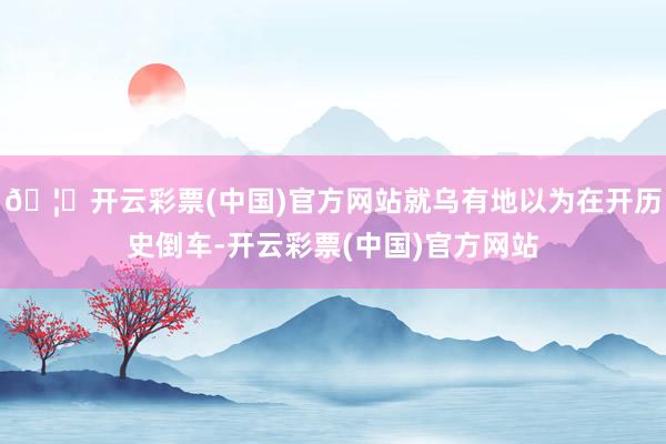 🦄开云彩票(中国)官方网站就乌有地以为在开历史倒车-开云彩票(中国)官方网站