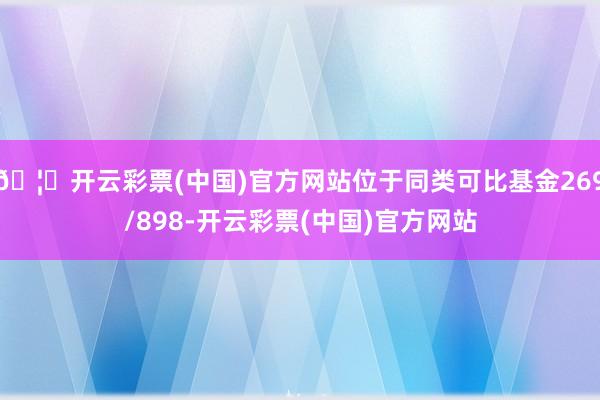 🦄开云彩票(中国)官方网站位于同类可比基金269/898-开云彩票(中国)官方网站