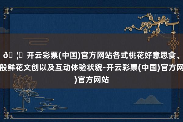 🦄开云彩票(中国)官方网站各式桃花好意思食、千般鲜花文创以及互动体验状貌-开云彩票(中国)官方网站
